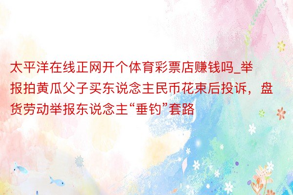 太平洋在线正网开个体育彩票店赚钱吗_举报拍黄瓜父子买东说念主民币花束后投诉，盘货劳动举报东说念主“垂钓”套路