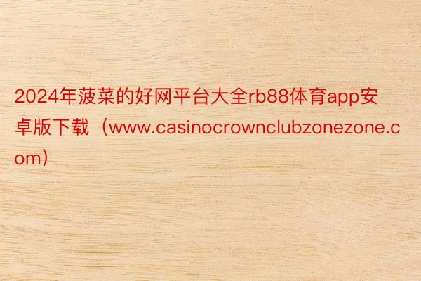 2024年菠菜的好网平台大全rb88体育app安卓版下载（www.casinocrownclubzonezone.com）