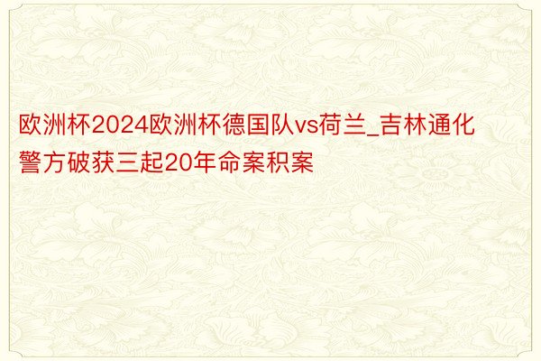 欧洲杯2024欧洲杯德国队vs荷兰_吉林通化警方破获三起20年命案积案